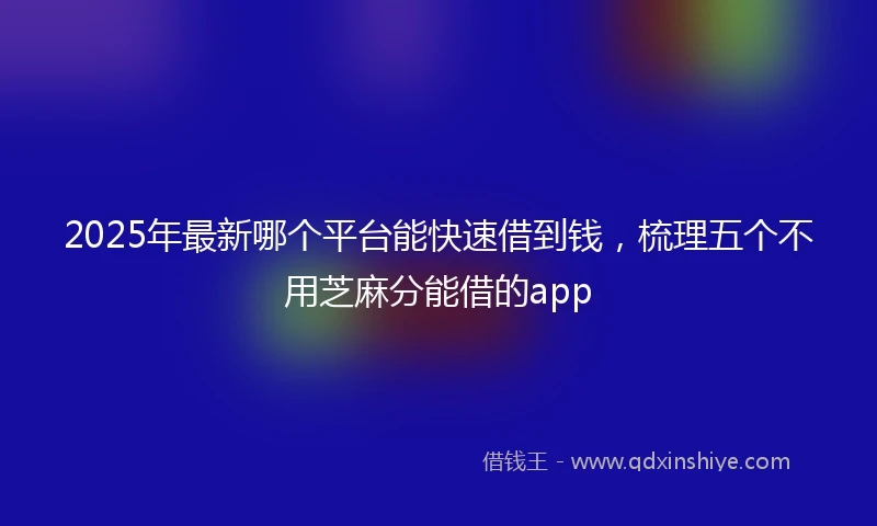 2025年最新哪个平台能快速借到钱，梳理五个不用芝麻分能借的app
