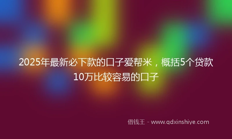 2025年最新必下款的口子爱帮米，概括5个贷款10万比较容易的口子
