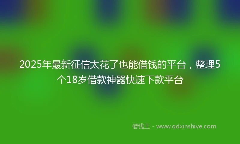 2025年最新征信太花了也能借钱的平台，整理5个18岁借款神器快速下款平台