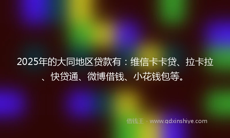 2025年的大同地区贷款有：维信卡卡贷、拉卡拉、快贷通、微博借钱、小花钱包等。