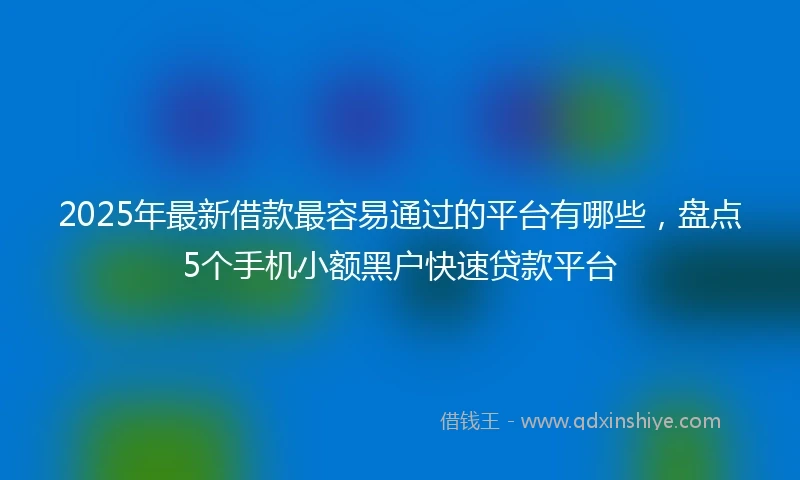 2025年最新借款最容易通过的平台有哪些，盘点5个手机小额黑户快速贷款平台