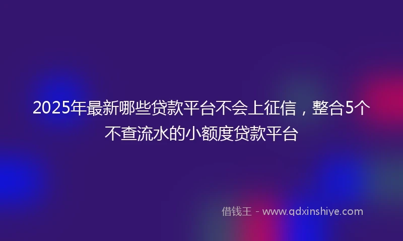 2025年最新哪些贷款平台不会上征信，整合5个不查流水的小额度贷款平台