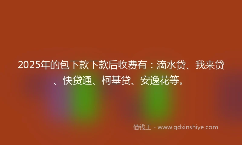 2025年的包下款下款后收费有：滴水贷、我来贷、快贷通、柯基贷、安逸花等。