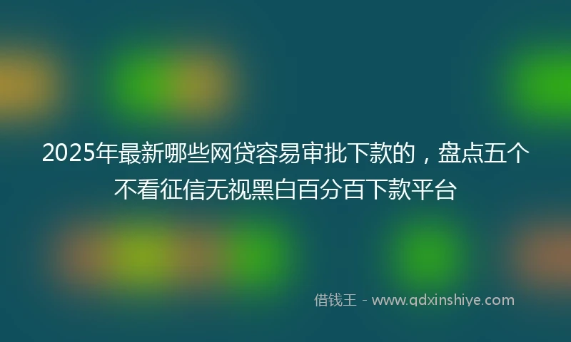 2025年最新哪些网贷容易审批下款的，盘点五个不看征信无视黑白百分百下款平台