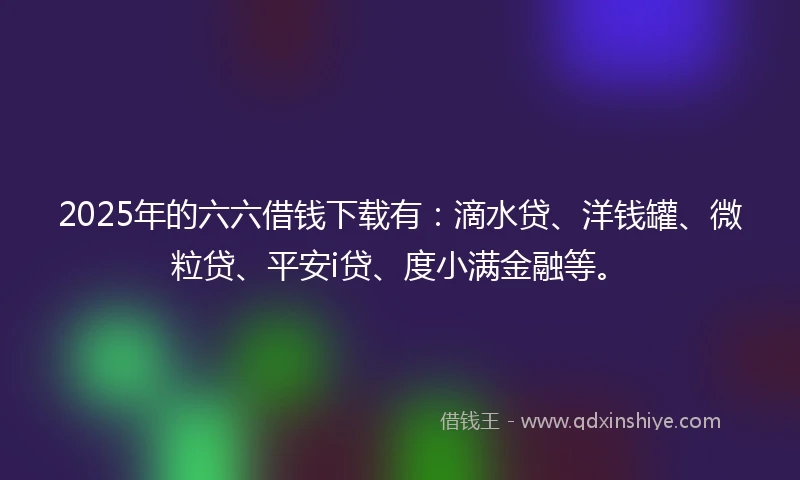 2025年的六六借钱下载有：滴水贷、洋钱罐、微粒贷、平安i贷、度小满金融等。