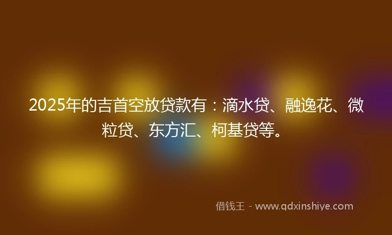 2025年的吉首空放贷款有：滴水贷、融逸花、微粒贷、东方汇、柯基贷等。