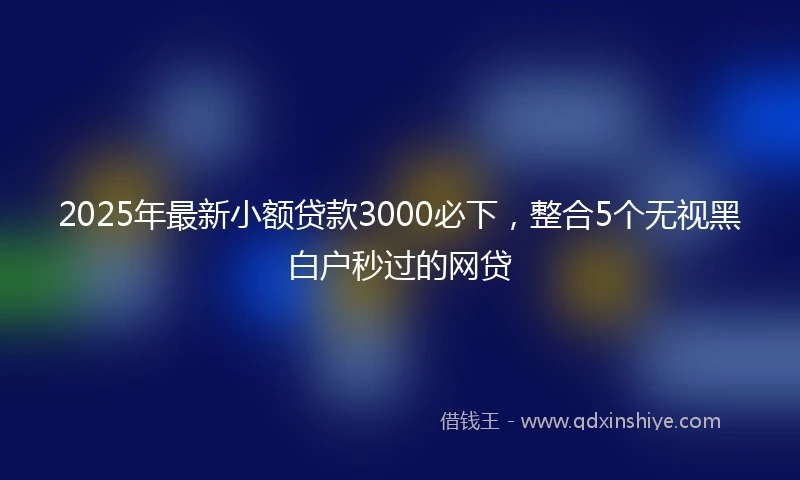2025年最新小额贷款3000必下，整合5个无视黑白户秒过的网贷