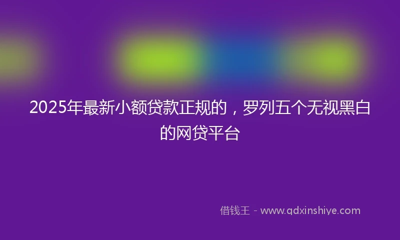 2025年最新小额贷款正规的，罗列五个无视黑白的网贷平台