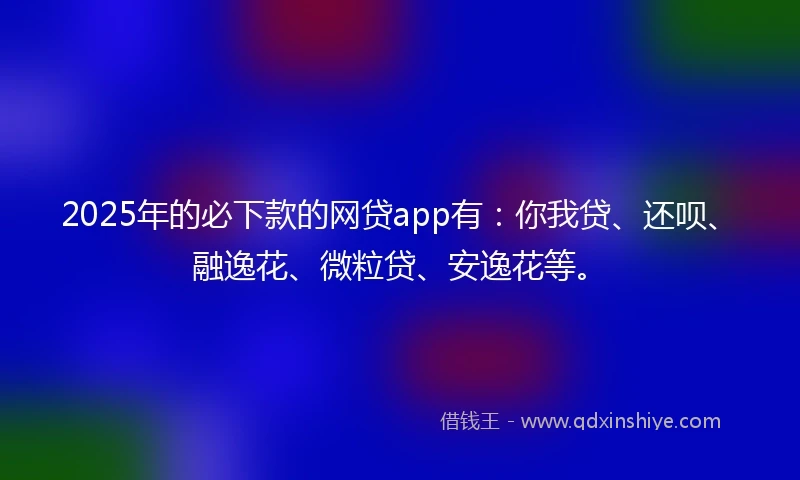 2025年的必下款的网贷app有：你我贷、还呗、融逸花、微粒贷、安逸花等。