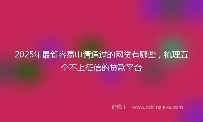 2025年最新容易申请通过的网贷有哪些，梳理五个不上征信的贷款平台