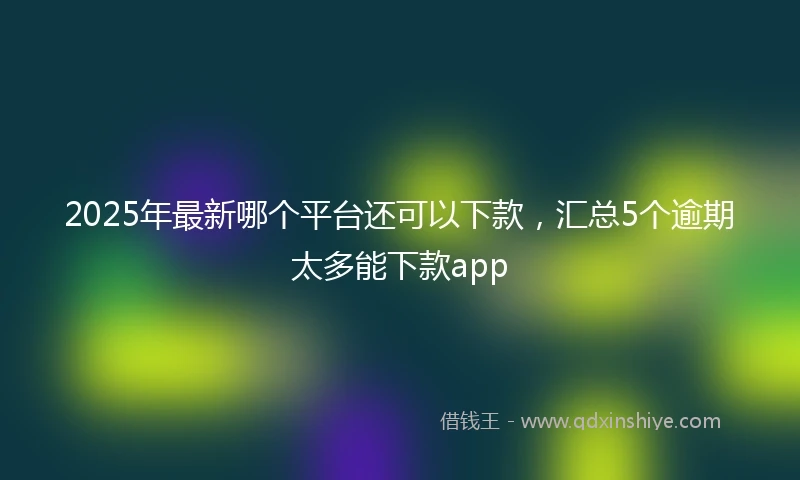2025年最新哪个平台还可以下款，汇总5个逾期太多能下款app