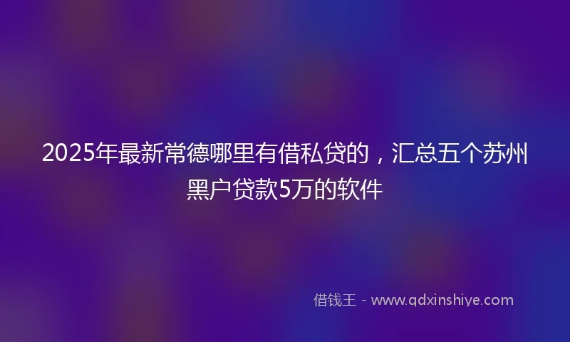 2025年最新常德哪里有借私贷的，汇总五个苏州黑户贷款5万的软件