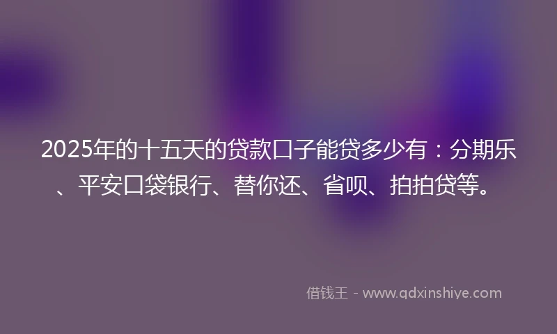 2025年的十五天的贷款口子能贷多少有：分期乐、平安口袋银行、替你还、省呗、拍拍贷等。