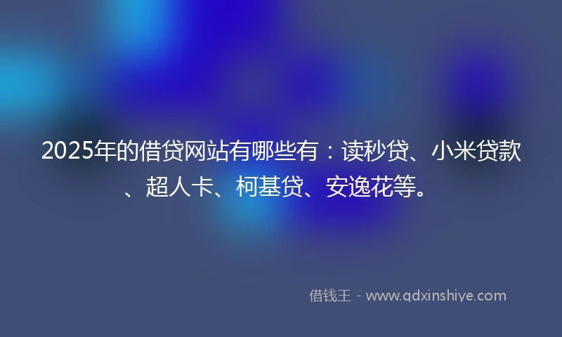 2025年的借贷网站有哪些有：读秒贷、小米贷款、超人卡、柯基贷、安逸花等。