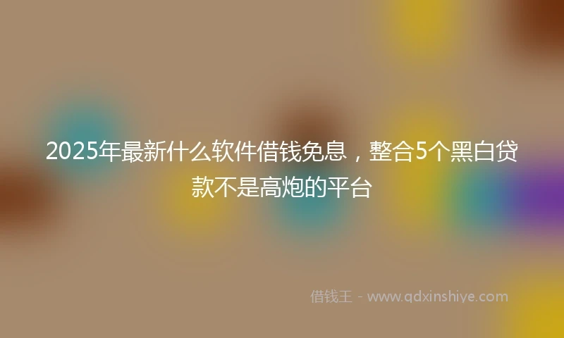 2025年最新什么软件借钱免息，整合5个黑白贷款不是高炮的平台