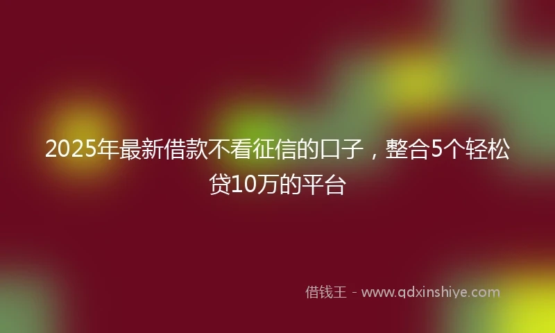 2025年最新借款不看征信的口子，整合5个轻松贷10万的平台