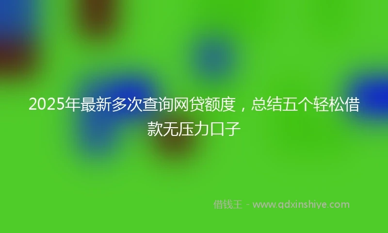 2025年最新多次查询网贷额度，总结五个轻松借款无压力口子