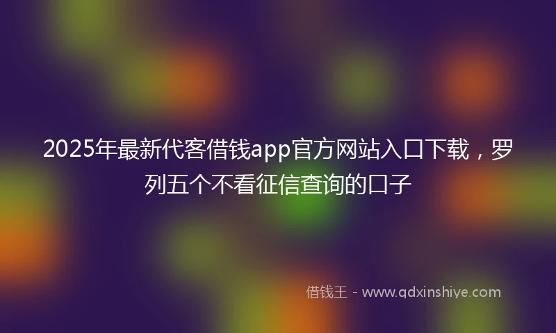2025年最新代客借钱app官方网站入口下载，罗列五个不看征信查询的口子