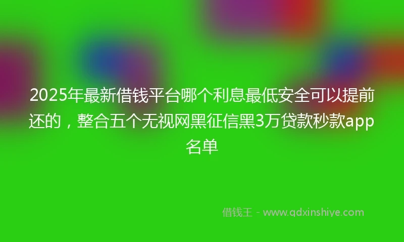 2025年最新借钱平台哪个利息最低安全可以提前还的，整合五个无视网黑征信黑3万贷款秒款app名单