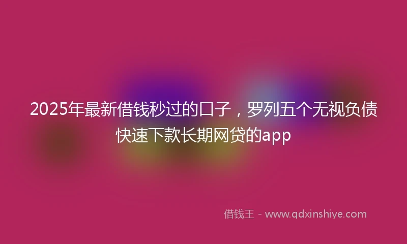 2025年最新借钱秒过的口子，罗列五个无视负债快速下款长期网贷的app