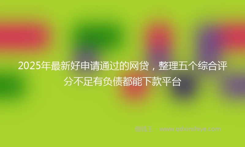 2025年最新好申请通过的网贷，整理五个综合评分不足有负债都能下款平台
