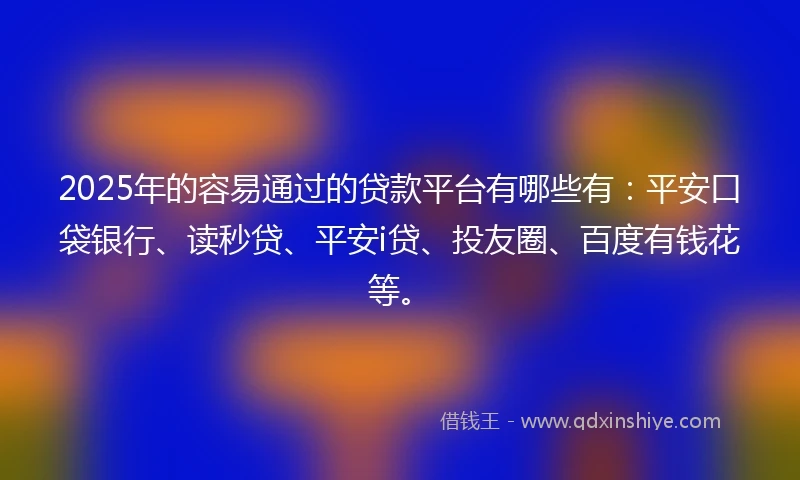 2025年的容易通过的贷款平台有哪些有：平安口袋银行、读秒贷、平安i贷、投友圈、百度有钱花等。