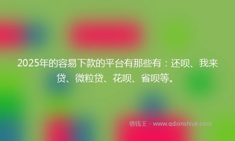 2025年的容易下款的平台有那些有：还呗、我来贷、微粒贷、花呗、省呗等。