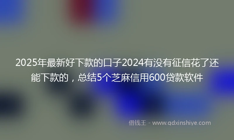 2025年最新好下款的口子2024有没有征信花了还能下款的，总结5个芝麻信用600贷款软件