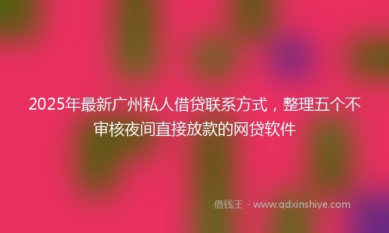 2025年最新广州私人借贷联系方式，整理五个不审核夜间直接放款的网贷软件