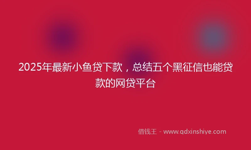 2025年最新小鱼贷下款，总结五个黑征信也能贷款的网贷平台