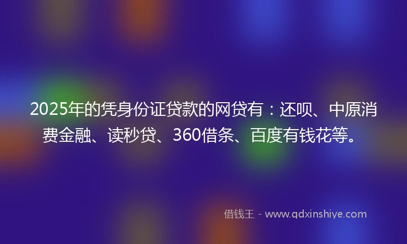 2025年的凭身份证贷款的网贷有：还呗、中原消费金融、读秒贷、360借条、百度有钱花等。