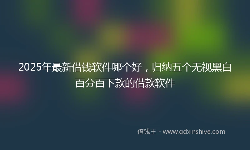 2025年最新借钱软件哪个好，归纳五个无视黑白百分百下款的借款软件