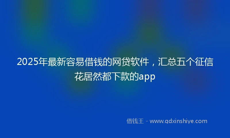 2025年最新容易借钱的网贷软件，汇总五个征信花居然都下款的app