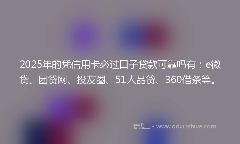 2025年的凭信用卡必过口子贷款可靠吗有：e微贷、团贷网、投友圈、51人品贷、360借条等。