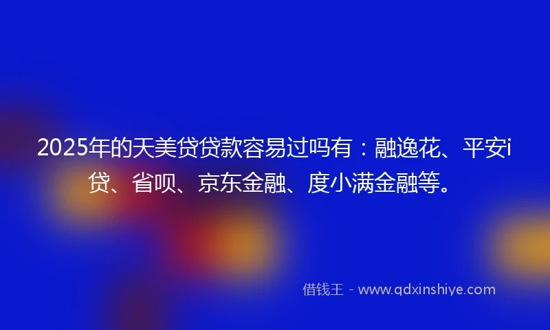 2025年的天美贷贷款容易过吗有：融逸花、平安i贷、省呗、京东金融、度小满金融等。