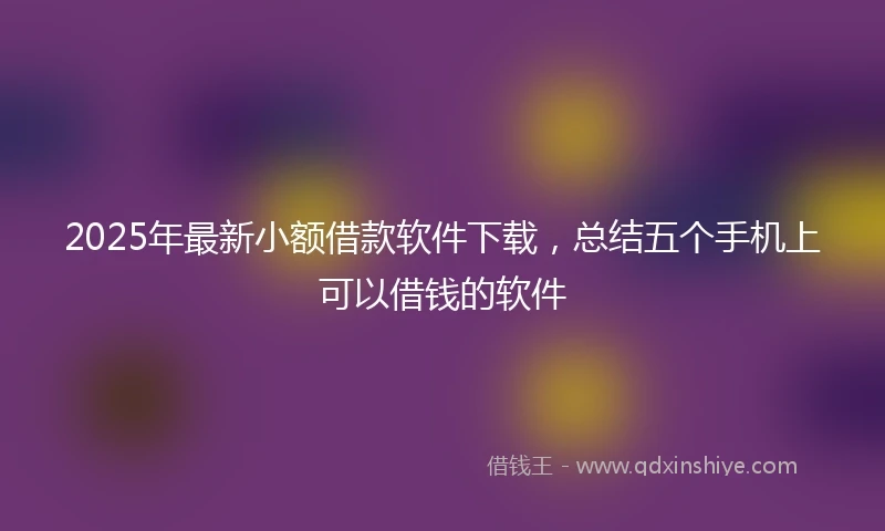 2025年最新小额借款软件下载，总结五个手机上可以借钱的软件
