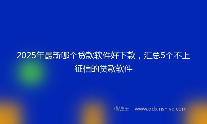 2025年最新哪个贷款软件好下款，汇总5个不上征信的贷款软件