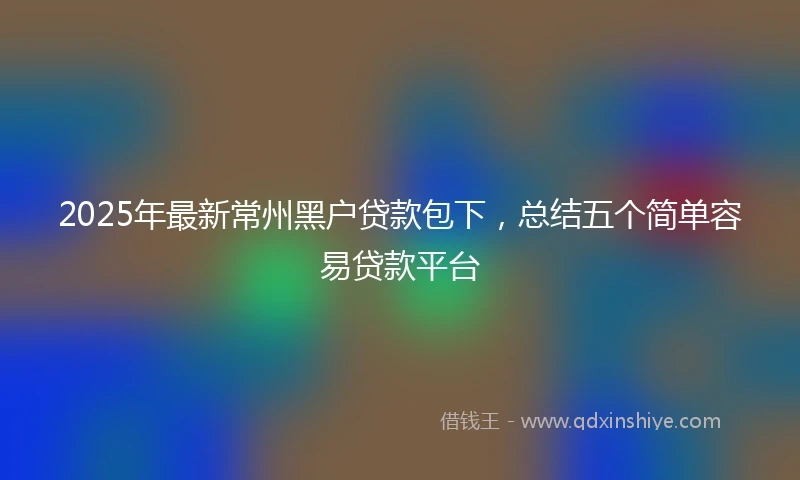2025年最新常州黑户贷款包下，总结五个简单容易贷款平台