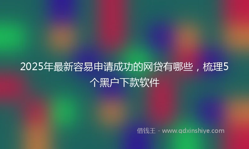 2025年最新容易申请成功的网贷有哪些，梳理5个黑户下款软件
