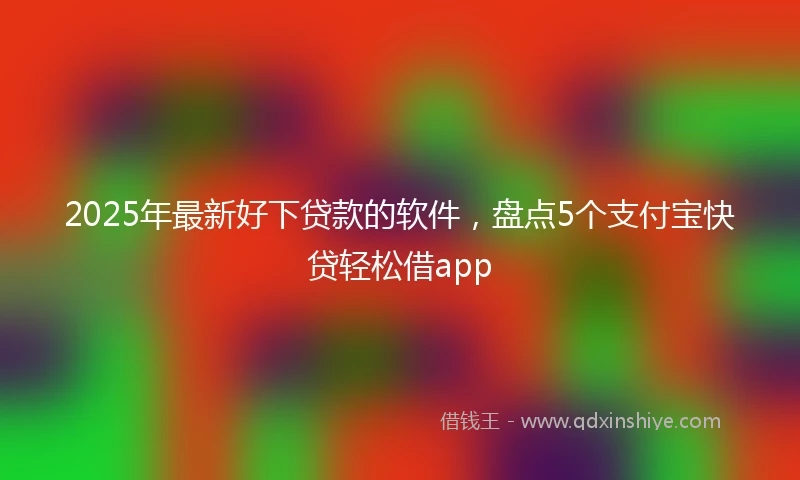 2025年最新好下贷款的软件，盘点5个支付宝快贷轻松借app