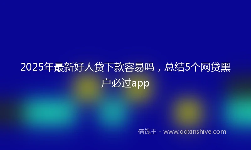 2025年最新好人贷下款容易吗，总结5个网贷黑户必过app
