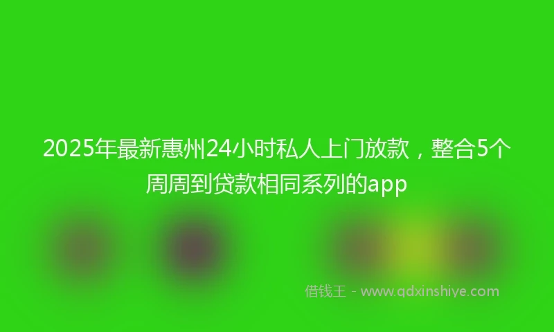 2025年最新惠州24小时私人上门放款，整合5个周周到贷款相同系列的app
