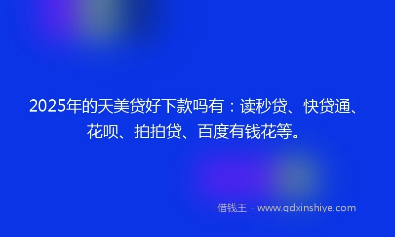 2025年的天美贷好下款吗有：读秒贷、快贷通、花呗、拍拍贷、百度有钱花等。