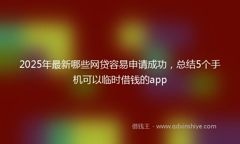 2025年最新哪些网贷容易申请成功，总结5个手机可以临时借钱的app