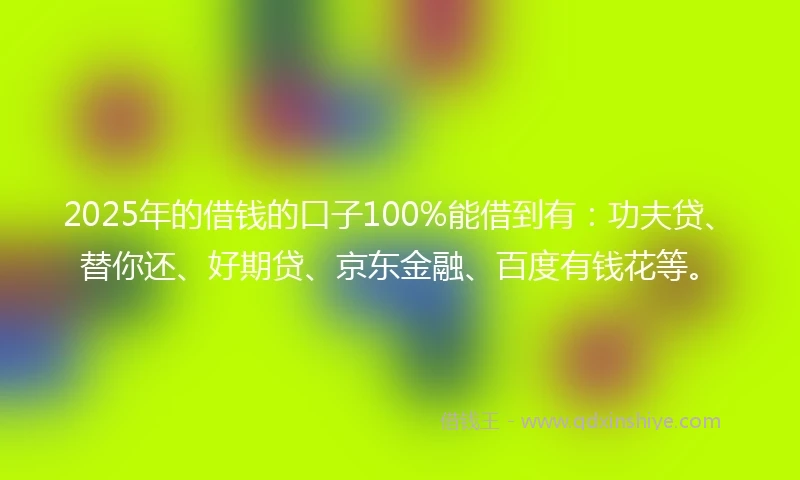 2025年的借钱的口子100%能借到有：功夫贷、替你还、好期贷、京东金融、百度有钱花等。