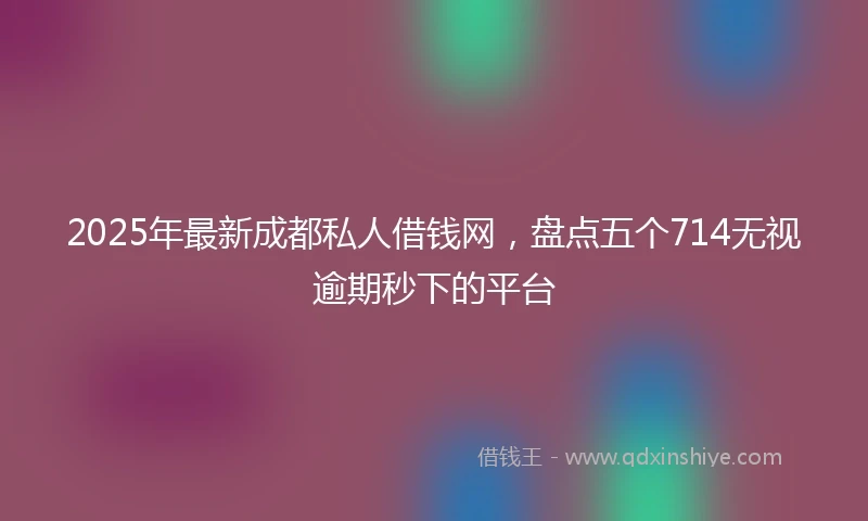 2025年最新成都私人借钱网，盘点五个714无视逾期秒下的平台