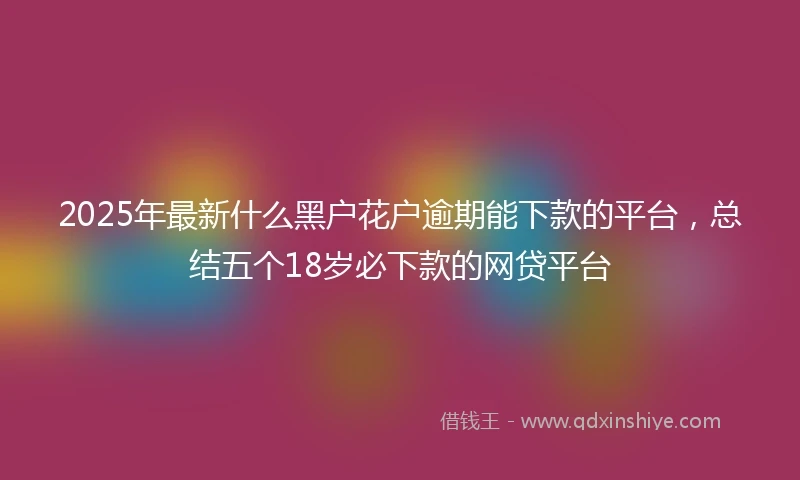 2025年最新什么黑户花户逾期能下款的平台，总结五个18岁必下款的网贷平台