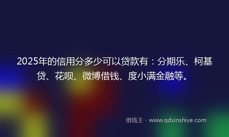 2025年的信用分多少可以贷款有：分期乐、柯基贷、花呗、微博借钱、度小满金融等。