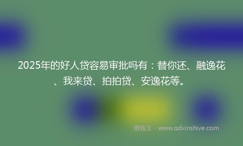 2025年的好人贷容易审批吗有：替你还、融逸花、我来贷、拍拍贷、安逸花等。