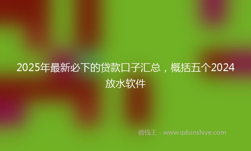 2025年最新必下的贷款口子汇总，概括五个2024放水软件
